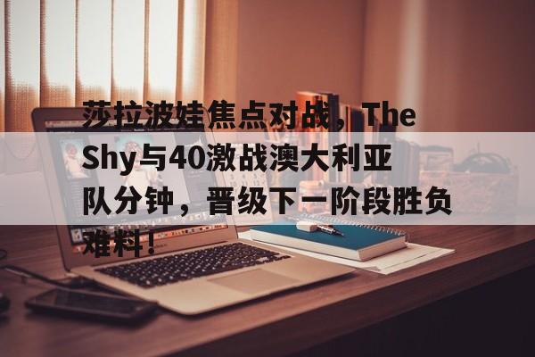 开云官网用户登录-包含莎拉波娃焦点对战，TheShy与40激战澳大利亚队分钟，晋级下一阶段胜负难料！的词条-开云官网用户登录
